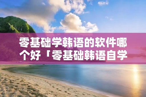 零基础学韩语的软件哪个好「零基础韩语自学软件」