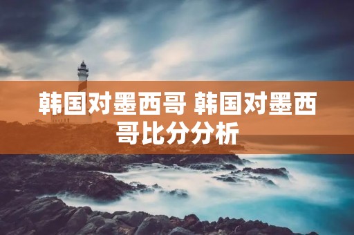 韩国对墨西哥 韩国对墨西哥比分分析