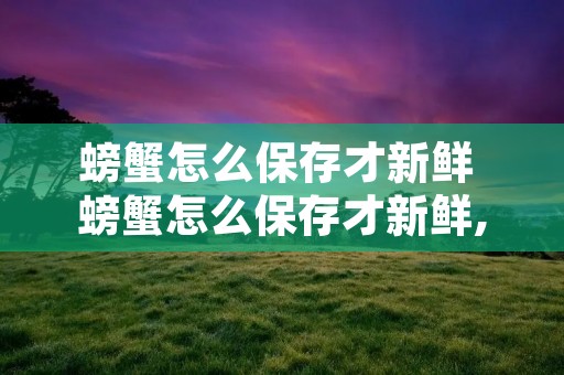 螃蟹怎么保存才新鲜 螃蟹怎么保存才新鲜,能保存