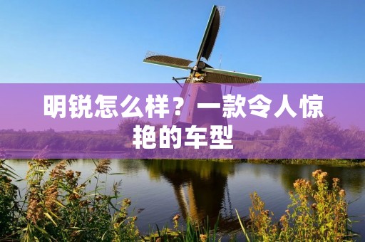明锐怎么样?一款令人惊艳的车型 明锐怎么样?一款令人惊艳的车型