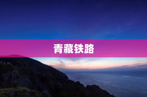 青藏铁路：连接高原壮美的铁路之路