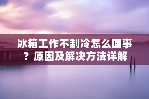 冰箱工作不制冷怎么回事?原因及解决方法详解