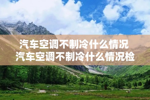 汽车空调不制冷什么情况 汽车空调不制冷什么情况检查不漏气什么都正常就是不冷