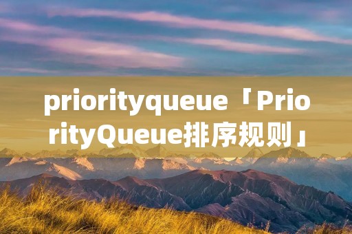 priorityqueue「PriorityQueue排序规则」