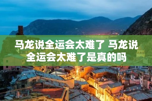 马龙说全运会太难了 马龙说全运会太难了是真的吗
