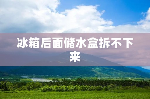 冰箱后面储水盒拆不下来：解决方法与注意事项