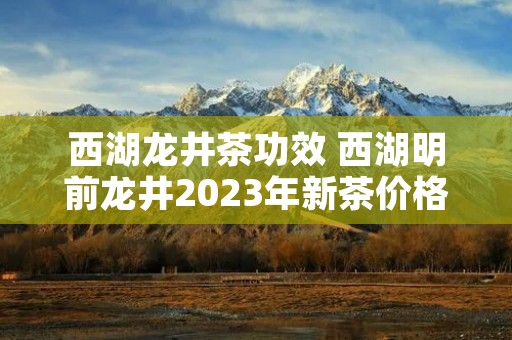 西湖龙井茶功效 西湖明前龙井2023年新茶价格