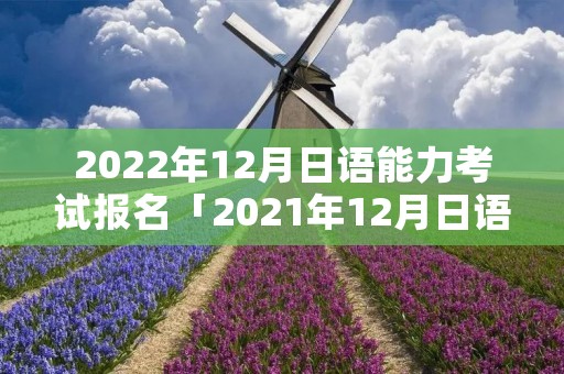 2022年12月日语能力考试报名「2021年12月日语能力等级考试报名时间」