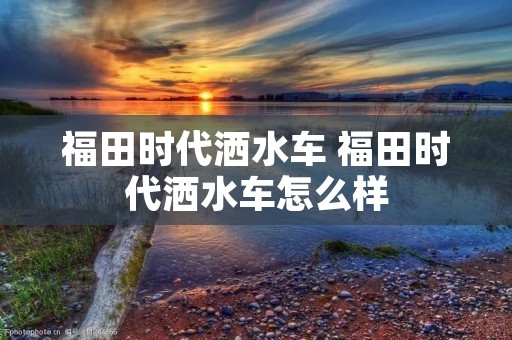福田时代洒水车 福田时代洒水车怎么样 福田时代洒水车 福田时代洒水车怎么样