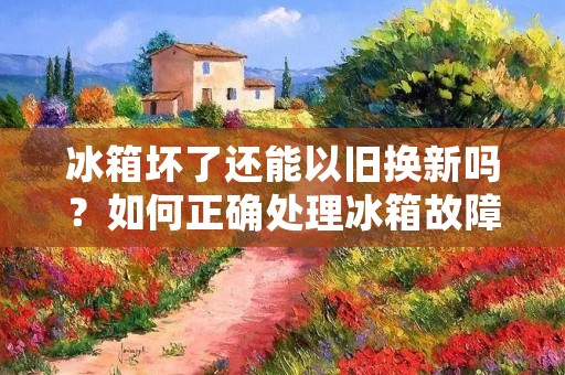 冰箱坏了还能以旧换新吗?如何正确处理冰箱故障问题?