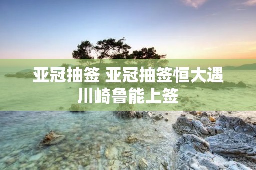 亚冠抽签 亚冠抽签恒大遇川崎鲁能上签