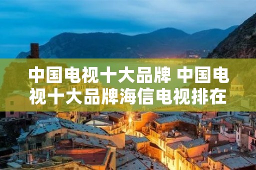 中国电视十大品牌 中国电视十大品牌海信电视排在第几