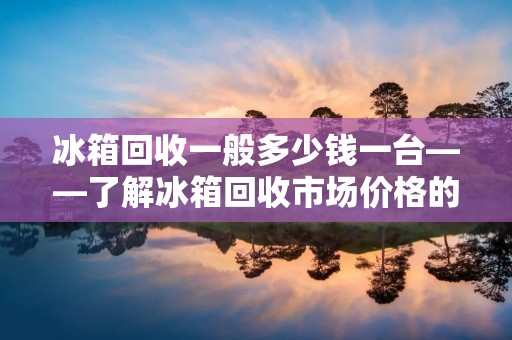 冰箱回收一般多少钱一台——了解冰箱回收市场价格的相关信息 冰箱回收一般多少钱一台——了解冰箱回收市场价格的相关信息