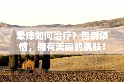 晕痣如何治疗?告别烦恼,拥有美丽的肌肤!