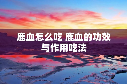 鹿血怎么吃 鹿血的功效与作用吃法