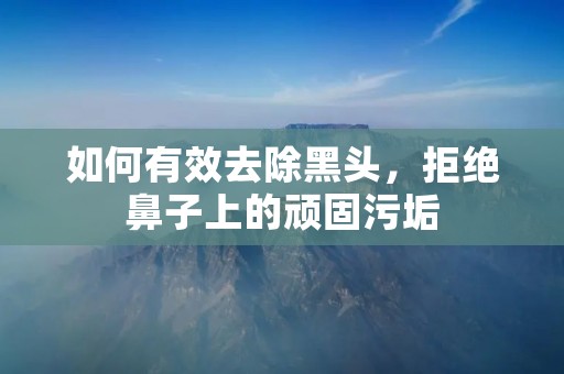 如何有效去除黑头,拒绝鼻子上的顽固污垢