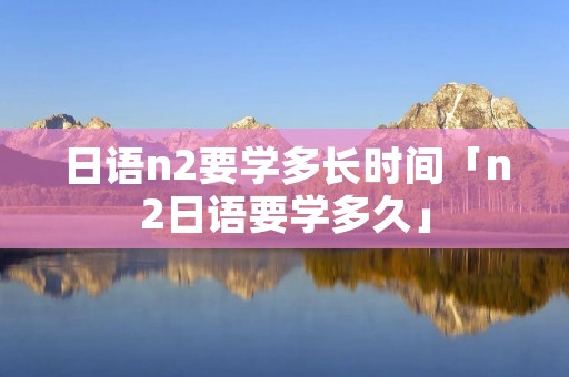 日语n2要学多长时间「n2日语要学多久」 日语n2要学多长时间「n2日语要学多久」
