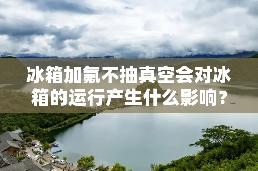 冰箱加氟不抽真空会对冰箱的运行产生什么影响? 冰箱加氟不抽真空会对冰箱的运行产生什么影响?