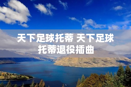天下足球托蒂 天下足球托蒂退役插曲 天下足球托蒂 天下足球托蒂退役插曲