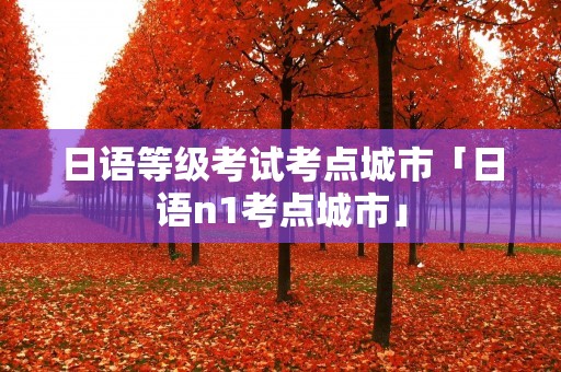 日语等级考试考点城市「日语n1考点城市」 日语等级考试考点城市「日语n1考点城市」