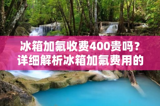 冰箱加氟收费400贵吗？详细解析冰箱加氟费用的合理性