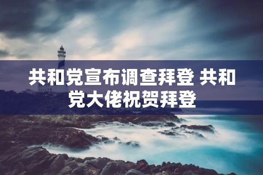 共和党宣布调查拜登 共和党大佬祝贺拜登