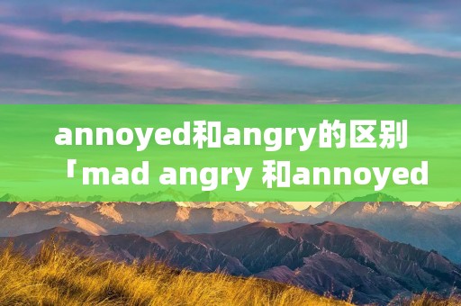 annoyed和angry的区别「mad angry 和annoyed」 annoyed和angry的区别「mad angry 和annoyed」
