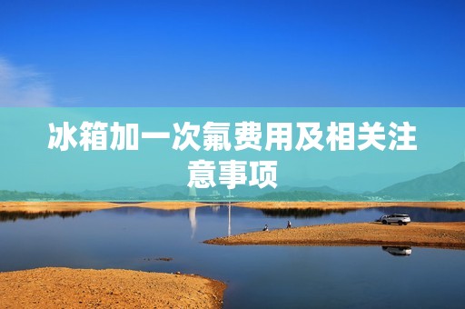 冰箱加一次氟费用及相关注意事项 冰箱加一次氟费用及相关注意事项