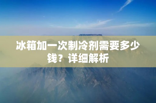 冰箱加一次制冷剂需要多少钱？详细解析