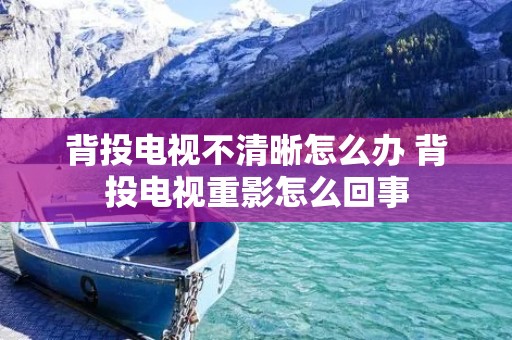 背投电视不清晰怎么办 背投电视重影怎么回事