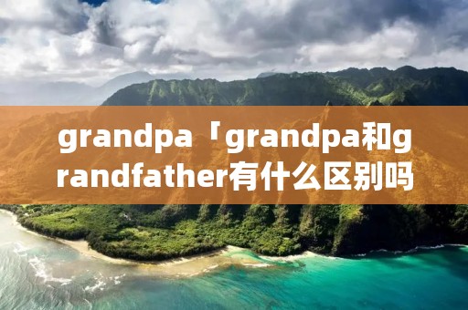 grandpa「grandpa和grandfather有什么区别吗」