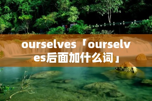 ourselves「ourselves后面加什么词」 ourselves「ourselves后面加什么词」