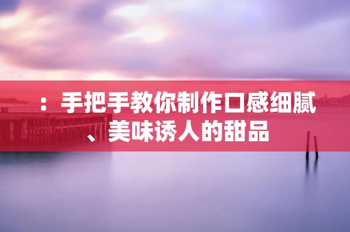 :手把手教你制作口感细腻、美味诱人的甜品 :手把手教你制作口感细腻、美味诱人的甜品