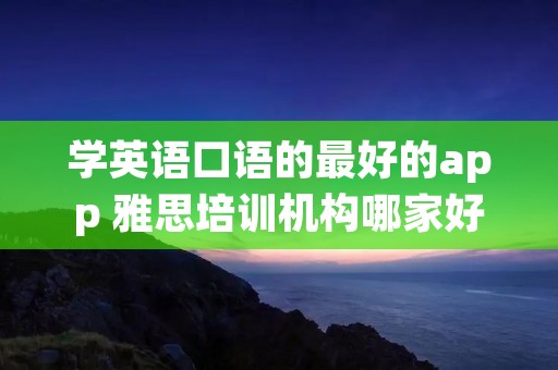 学英语口语的最好的app 雅思培训机构哪家好机构排名