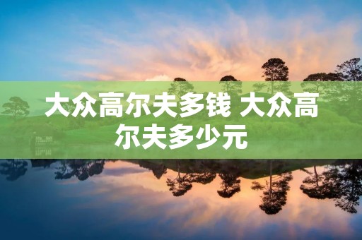 大众高尔夫多钱 大众高尔夫多少元 大众高尔夫多钱 大众高尔夫多少元