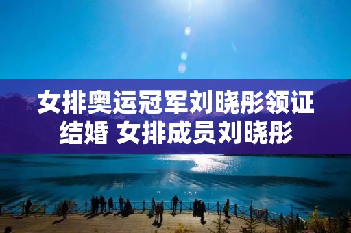 女排奥运冠军刘晓彤领证结婚 女排成员刘晓彤 女排奥运冠军刘晓彤领证结婚 女排成员刘晓彤