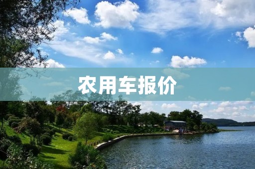 农用车报价:选择适合农业生产的经济型农用车 农用车报价:选择适合农业生产的经济型农用车