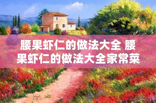 腰果虾仁的做法大全 腰果虾仁的做法大全家常菜