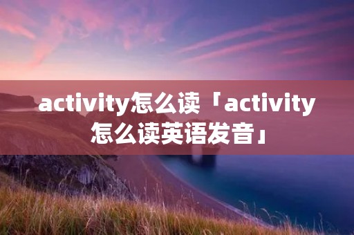 activity怎么读「activity怎么读英语发音」 activity怎么读「activity怎么读英语发音」