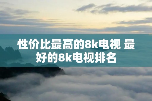 性价比最高的8k电视 最好的8k电视排名 性价比最高的8k电视 最好的8k电视排名