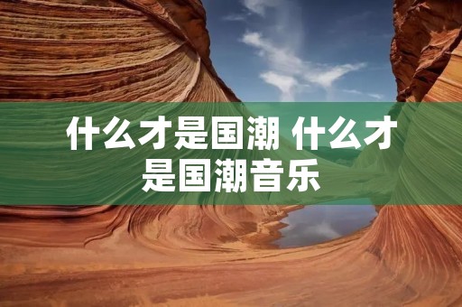 什么才是国潮 什么才是国潮音乐 什么才是国潮 什么才是国潮音乐