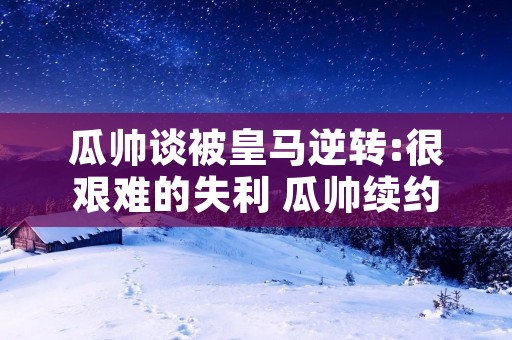瓜帅谈被皇马逆转:很艰难的失利 瓜帅续约2023