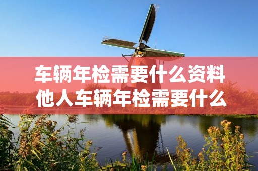 车辆年检需要什么资料 他人车辆年检需要什么资料