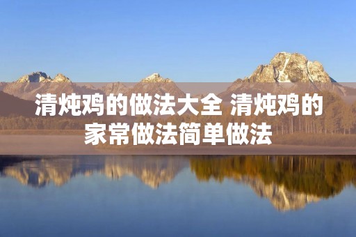 清炖鸡的做法大全 清炖鸡的家常做法简单做法 清炖鸡的做法大全 清炖鸡的家常做法简单做法