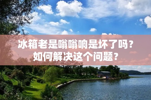 冰箱老是嗡嗡响是坏了吗?如何解决这个问题? 冰箱老是嗡嗡响是坏了吗?如何解决这个问题?