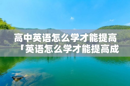 高中英语怎么学才能提高「英语怎么学才能提高成绩」 高中英语怎么学才能提高「英语怎么学才能提高成绩」