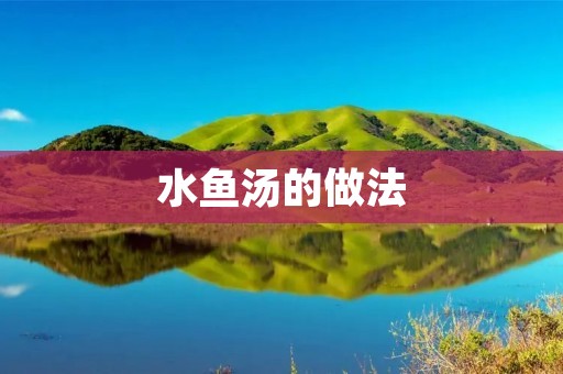 水鱼汤的做法:鲜美鱼肉与清淡汤底的完美结合