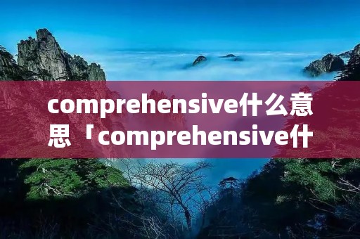comprehensive什么意思「comprehensive什么意思啊」 comprehensive什么意思「comprehensive什么意思啊」