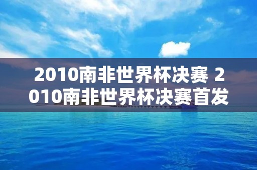 2010南非世界杯决赛 2010南非世界杯决赛首发 2010南非世界杯决赛 2010南非世界杯决赛首发
