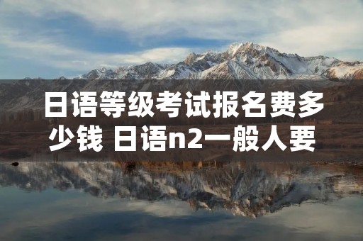 日语等级考试报名费多少钱 日语n2一般人要学多久